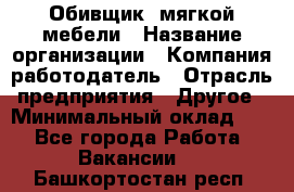 Обивщик. мягкой мебели › Название организации ­ Компания-работодатель › Отрасль предприятия ­ Другое › Минимальный оклад ­ 1 - Все города Работа » Вакансии   . Башкортостан респ.